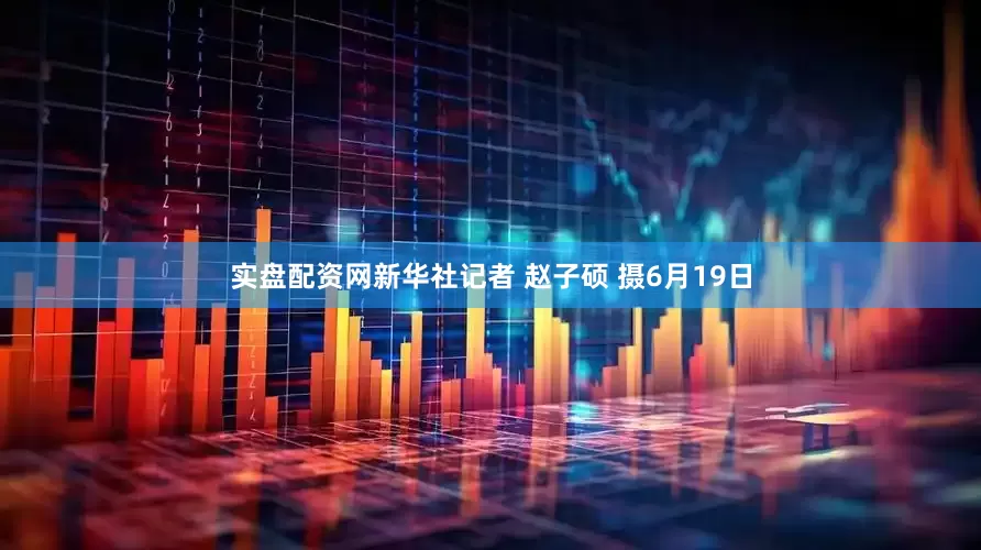 实盘配资网新华社记者 赵子硕 摄6月19日