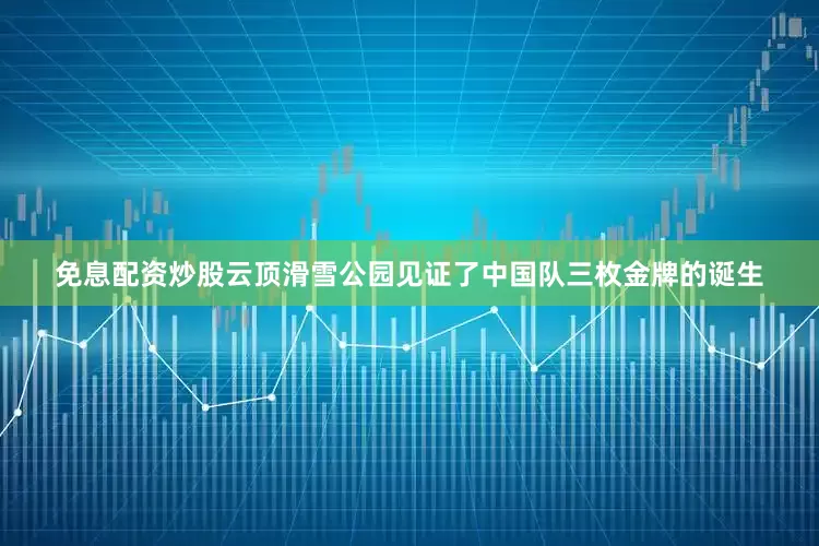 免息配资炒股云顶滑雪公园见证了中国队三枚金牌的诞生