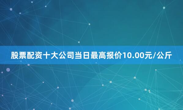 股票配资十大公司当日最高报价10.00元/公斤
