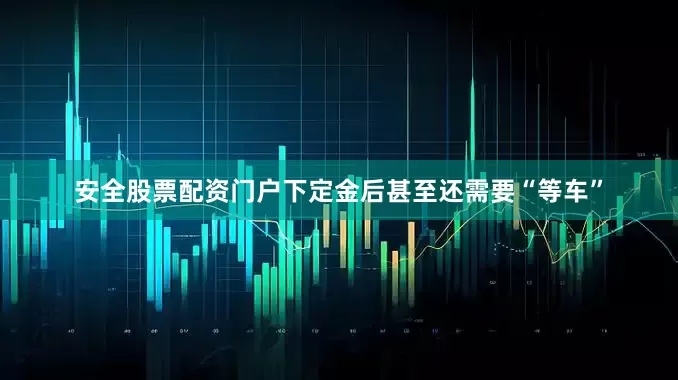 安全股票配资门户下定金后甚至还需要“等车”