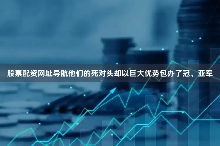 股票配资网址导航他们的死对头却以巨大优势包办了冠、亚军