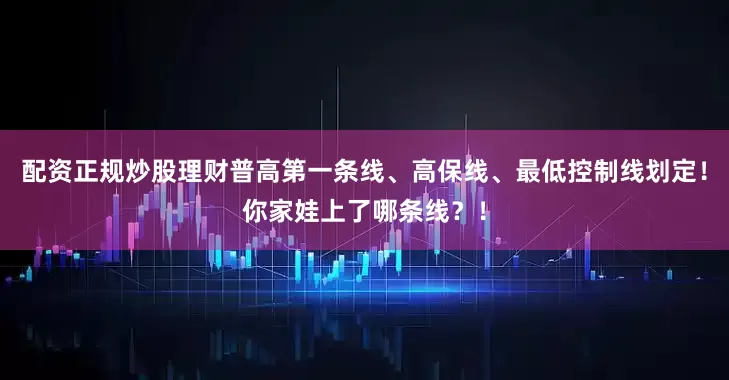 配资正规炒股理财普高第一条线、高保线、最低控制线划定！你家娃上了哪条线？！