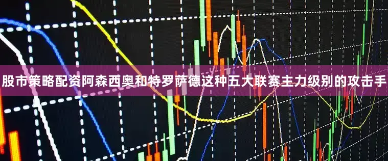 股市策略配资阿森西奥和特罗萨德这种五大联赛主力级别的攻击手