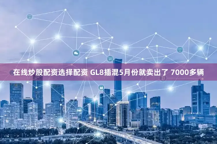 在线炒股配资选择配资 GL8插混5月份就卖出了 7000多辆