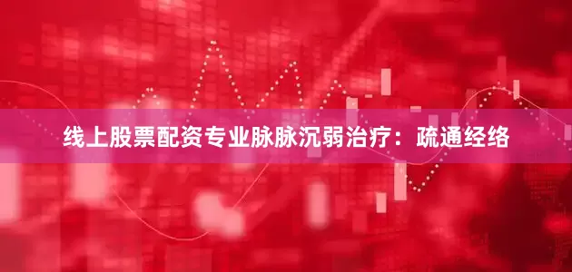 线上股票配资专业脉脉沉弱治疗：疏通经络