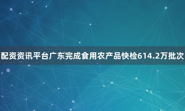 配资资讯平台广东完成食用农产品快检614.2万批次