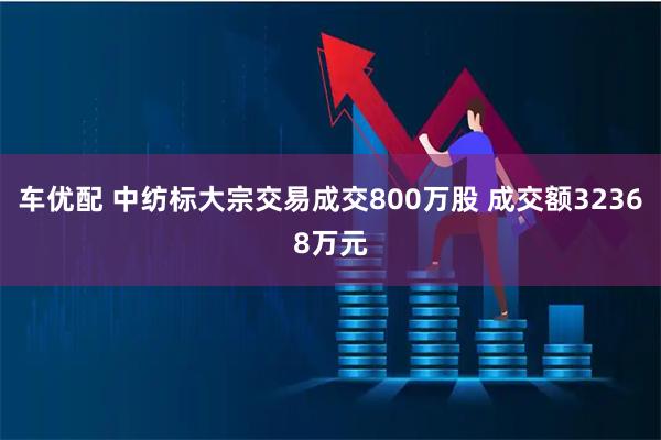车优配 中纺标大宗交易成交800万股 成交额32368万元