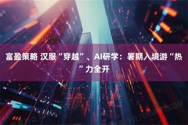 富盈策略 汉服“穿越”、AI研学：暑期入境游“热”力全开