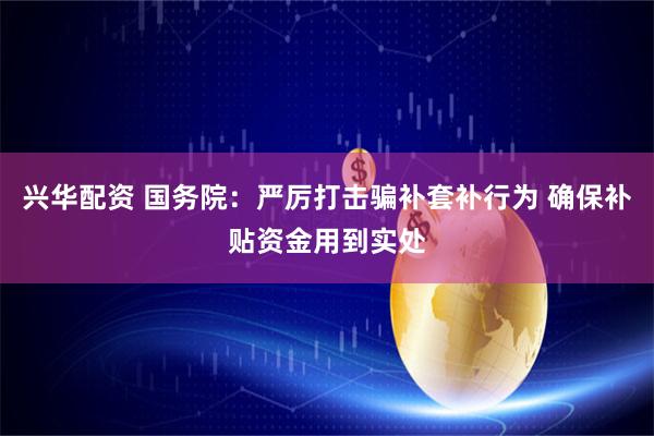 兴华配资 国务院：严厉打击骗补套补行为 确保补贴资金用到实处