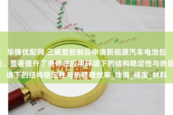 华锋优配网 三威塑胶制品申请新能源汽车电池包结构及其加工方法专利，显著提升了壳体在应用环境下的结构稳定性与热管理效率_珠海_梯度_材料