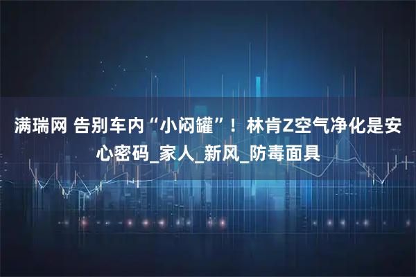 满瑞网 告别车内“小闷罐”！林肯Z空气净化是安心密码_家人_新风_防毒面具