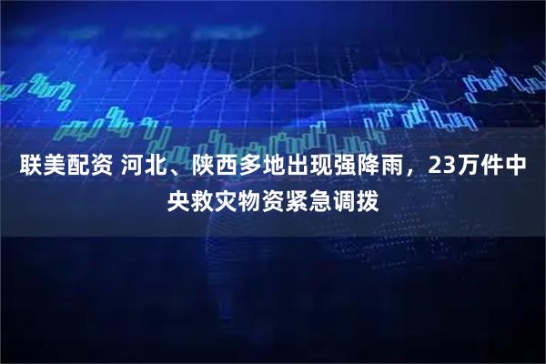 联美配资 河北、陕西多地出现强降雨，23万件中央救灾物资紧急调拨