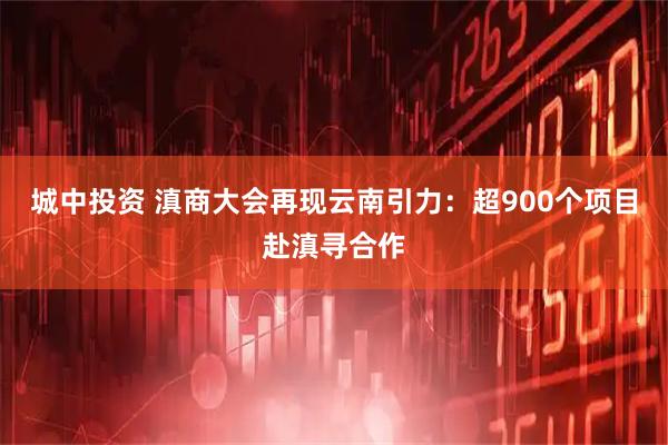 城中投资 滇商大会再现云南引力：超900个项目赴滇寻合作