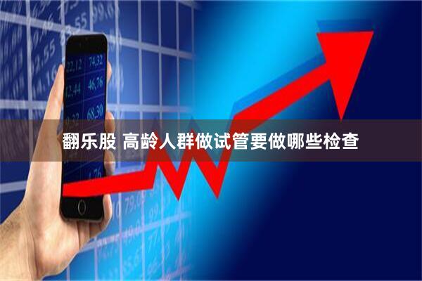翻乐股 高龄人群做试管要做哪些检查