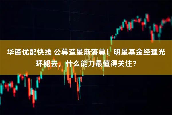 华锋优配快线 公募造星渐落幕！明星基金经理光环褪去，什么能力最值得关注？