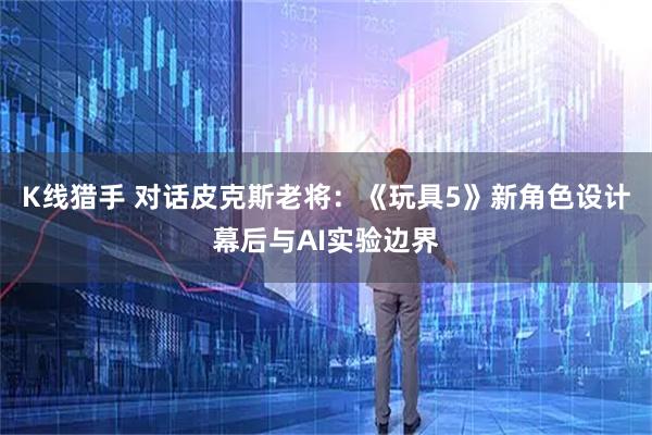 K线猎手 对话皮克斯老将：《玩具5》新角色设计幕后与AI实验边界