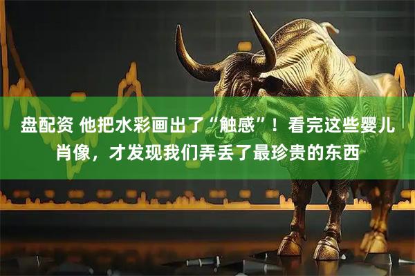盘配资 他把水彩画出了“触感”！看完这些婴儿肖像，才发现我们弄丢了最珍贵的东西